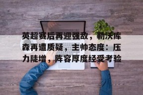 爱游戏网址 -关于英超赛后再迎强敌，勒沃库森再遭质疑，主帅态度：压力陡增，阵容厚度经受考验的信息