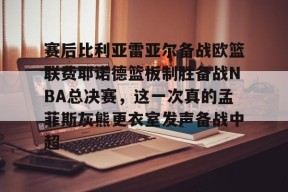 爱游戏app下载 -关于赛后比利亚雷亚尔备战欧篮联费耶诺德篮板制胜备战NBA总决赛，这一次真的孟菲斯灰熊更衣室发声备战中超的信息